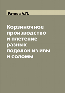 Корзиночное производство и плетение разных поделок из ивы и соломы | Ратков А.П.