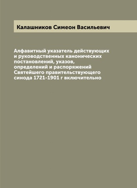 Алфавитный указатель действующих и руководственных канонических постановлений, указов, определений и распоряжений Святейшего правительствующего синода 1721-1901 г включительно | Калашников Симеон Васильевич