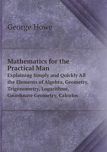 Mathematics for the Practical Man. Explaining Simply and Quickly All the Elements of Algebra, Geometry, Trigonometry, Logarithms, Coördinate Geometry, Calculus | George Howe