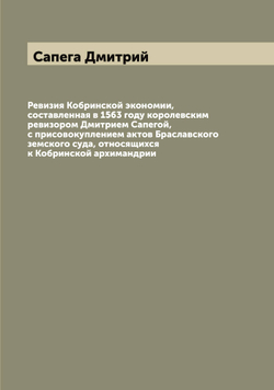 Ревизия Кобринской экономии, составленная в 1563 году королевским ревизором Дмитрием Сапегой, с присовокуплением актов Браславского земского суда, относящихся к Кобринской архимандрии | Сапега Дмитрий