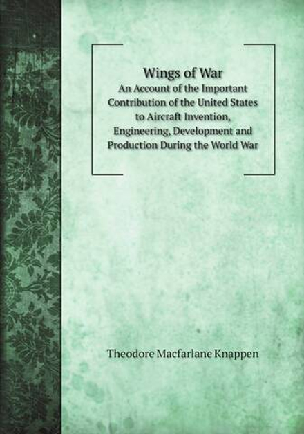 Wings of War. An Account of the Important Contribution of the United States to Aircraft Invention, Engineering, Development and Production During the World War | Theodore Macfarlane Knappen