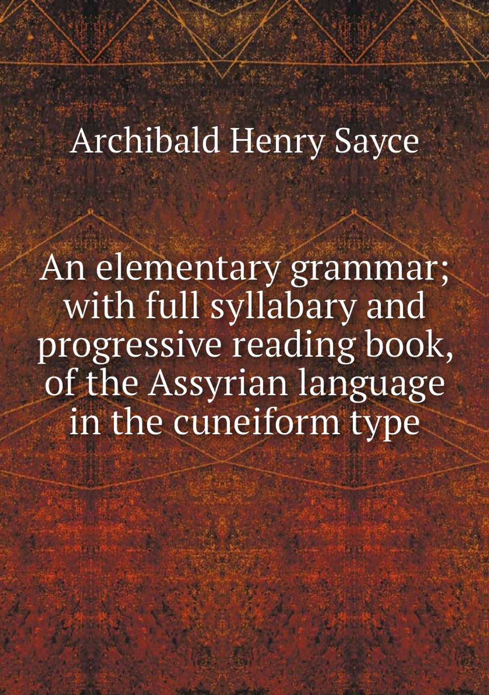 An elementary grammar; with full syllabary and progressive reading book, of the Assyrian language in the cuneiform type | Archibald Henry Sayce
