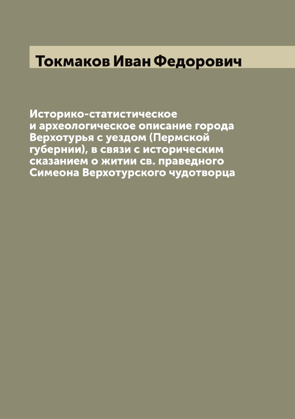 Историко-статистическое и археологическое описание города Верхотурья с уездом (Пермской губернии), в связи с историческим сказанием о житии св. праведного Симеона Верхотурского чудотворца | Токмаков Иван Федорович