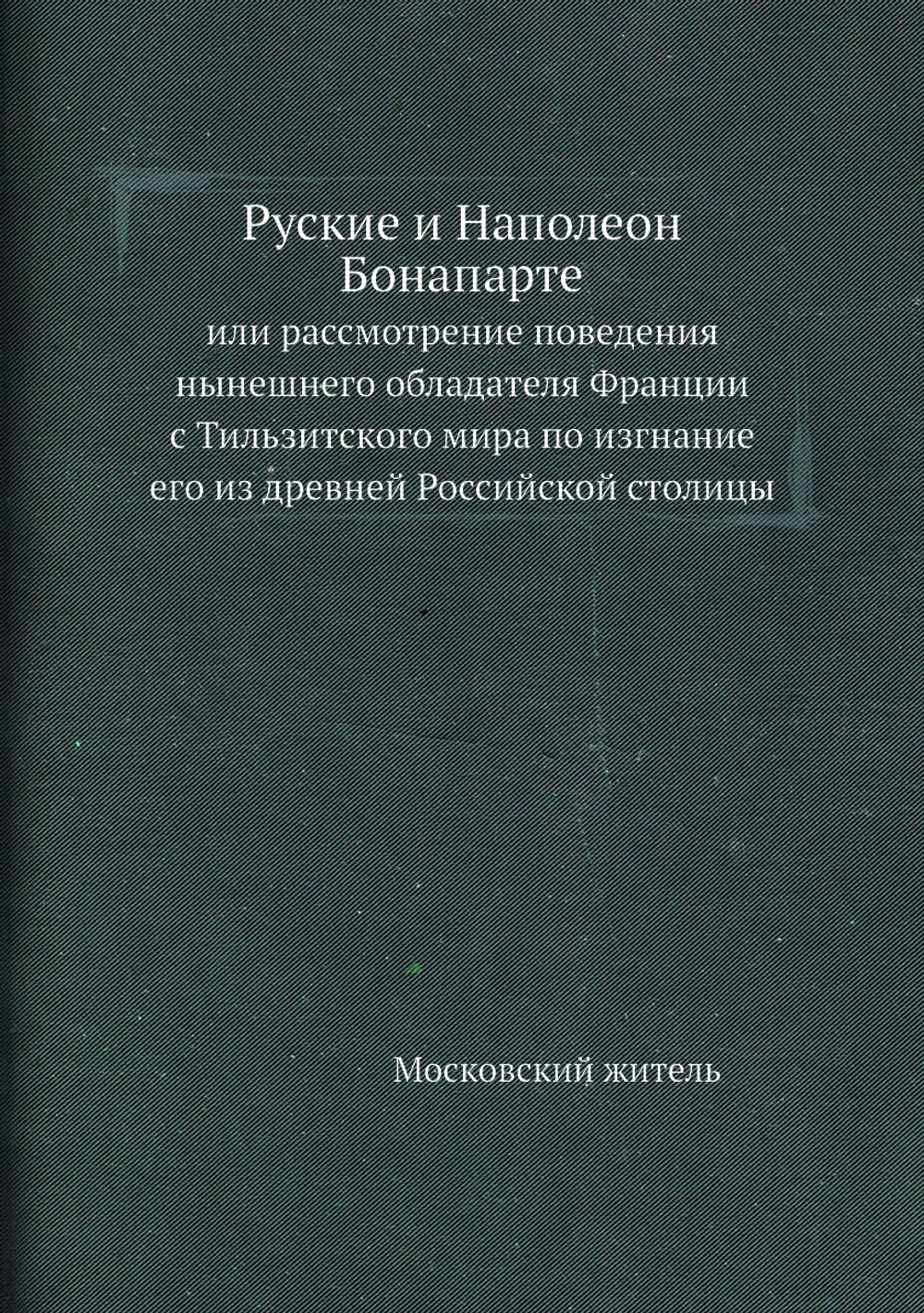 Руские и Наполеон Бонапарте, или рассмотрение поведения нынешнего обладателя Франции с Тильзитского мира по изгнание его из древней Российской столицы | Московский житель
