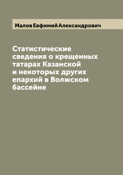 Статистические сведения о крещенных татарах Казанской и некоторых других епархий в Волжском бассейне | Малов Евфимий Александрович