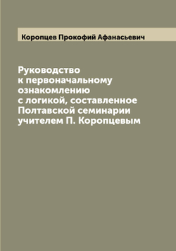 Руководство к первоначальному ознакомлению с логикой, составленное Полтавской семинарии учителем П. Коропцевым | Коропцев Прокофий Афанасьевич