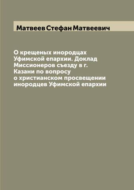 О крещеных инородцах Уфимской епархии. Доклад Миссионеров съезду в г. Казани по вопросу о христианском просвещении инородцев Уфимской епархии | Матвеев Стефан Матвеевич