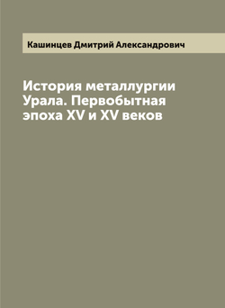История металлургии Урала. Первобытная эпоха XVII и XVIII веков | Кашинцев Дмитрий Александрович