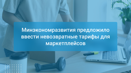 Минэкономразвития предложило ввести невозвратные тарифы для маркетплейсов