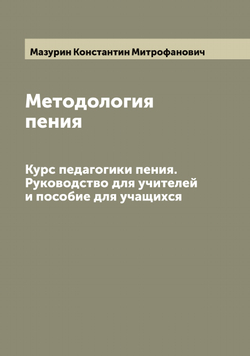 Методология пения. Курс педагогики пения. Руководство для учителей и пособие для учащихся | Мазурин Константин Митрофанович