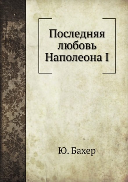 Последняя любовь Наполеона I. Исторический роман | Ю. Бахер