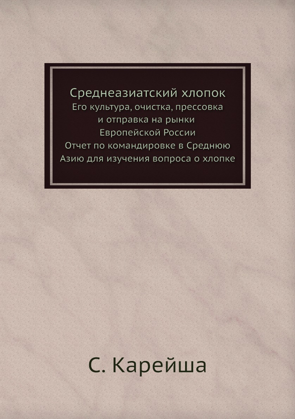 Среднеазиатский хлопок. Его культура, очистка, прессовка и отправка на рынки Европейской России: отчет по командировке в Среднюю Азию для изучения вопроса о хлопке | С. Карейша