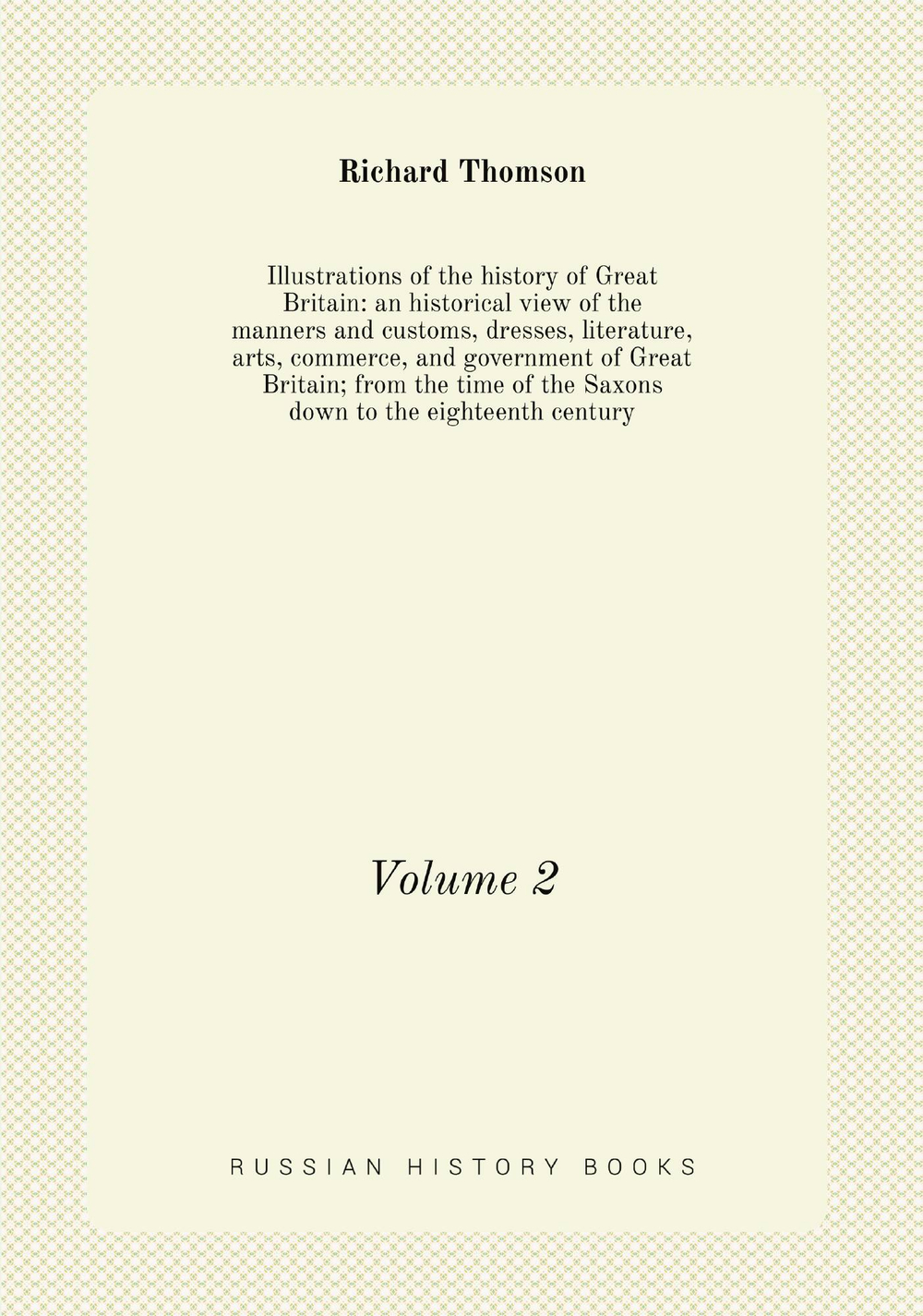 Illustrations of the history of Great Britain: an historical view of the manners and customs, dresses, literature, arts, commerce, and government of Great Britain; from the time of the Saxons down to the eighteenth century. Volume 2 | Richard Thomson