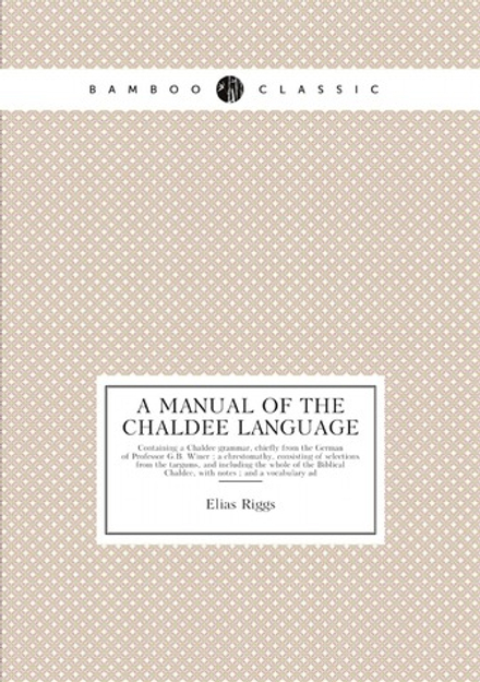 A manual of the Chaldee language. Containing a Chaldee grammar, chiefly from the German of Professor G.B. Winer ; a chrestomathy, consisting of selections from the targums, and including the whole of the Biblical Chaldee, with notes ; and a vocabulary ad | Elias Riggs
