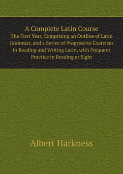 A Complete Latin Course. The First Year, Comprising an Outline of Latin Grammar, and a Series of Progressive Exercises in Reading and Writing Latin, with Frequent Practice in Reading at Sight | Albert Harkness