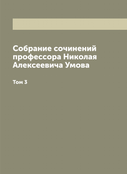 Собрание сочинений профессора Николая Алексеевича Умова, издаваемое Московским обществом испытателей природы и Обществом содействия успехам опытных наук и их практических применений имени Х.С. Леденцова. Том 3 | Умов Николай Алексеевич