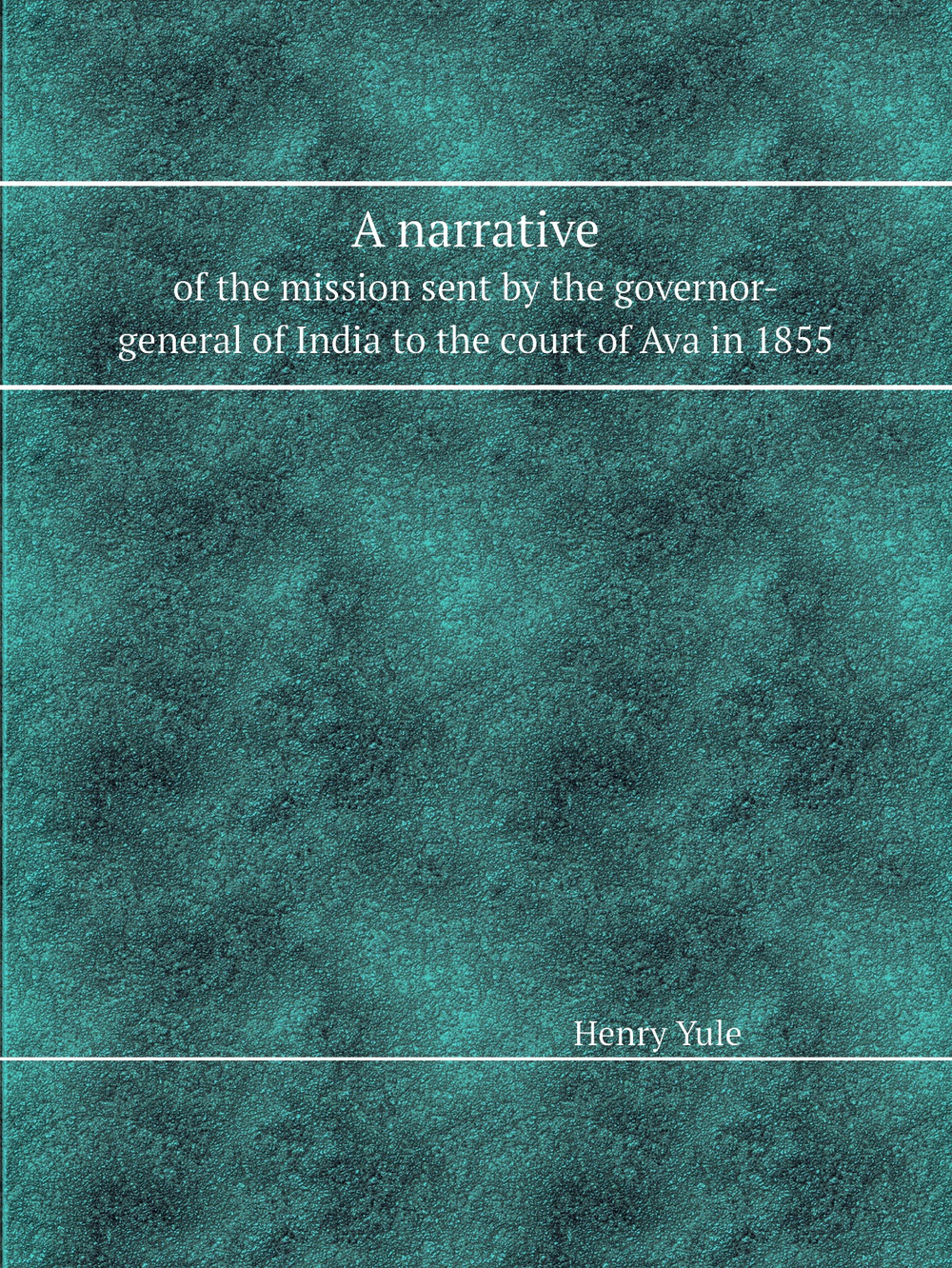A narrative. of the mission sent by the governor-general of India to the court of Ava in 1855 | Henry Yule