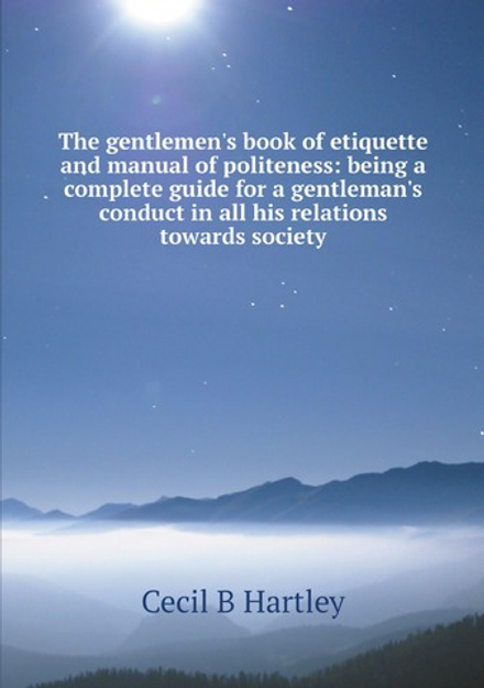 The gentlemen's book of etiquette and manual of politeness: being a complete guide for a gentleman's conduct in all his relations towards society | Cecil B Hartley