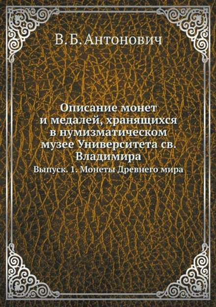Описание монет и медалей, хранящихся в нумизматическом музее Университета св. Владимира. Выпуск. 1. Монеты Древнего мира | В. Б. Антонович