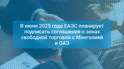 В июне 2025 года ЕАЭС планирует подписать соглашения о зонах свободной торговли с Монголией и ОАЭ