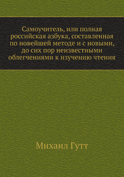 Самоучитель, или полная российская азбука, составленная по новейшей методе и с новыми, до сих пор неизвестными облегчениями к изучению чтения | Михаил Гутт
