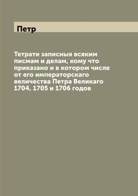 Тетрати записныя всяким писмам и делам, кому что приказано и в котором числе от его императорскаго величества Петра Великаго 1704, 1705 и 1706 годов | Петр