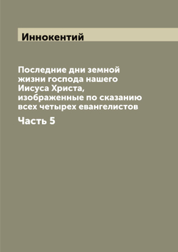 Последние дни земной жизни господа нашего Иисуса Христа, изображенные по сказанию всех четырех евангелистов. Часть 5 | Иннокентий