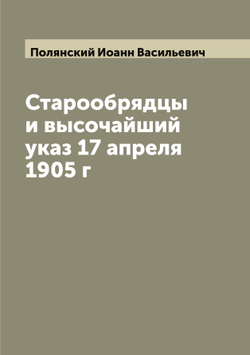 Старообрядцы и высочайший указ 17 апреля 1905 г | Полянский Иоанн Васильевич