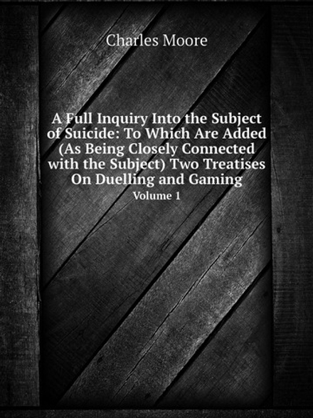 A Full Inquiry Into the Subject of Suicide: To Which Are Added (As Being Closely Connected with the Subject) Two Treatises On Duelling and Gaming. Volume 1 | Charles Moore