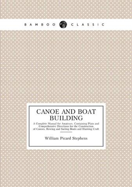 Canoe and Boat Building. A Complete Manual for Amateurs. Containing Plain and Comprehensive Directions for the Construction of Canoes, Rowing and Sailing Boats and Hunting Craft | William Picard Stephens