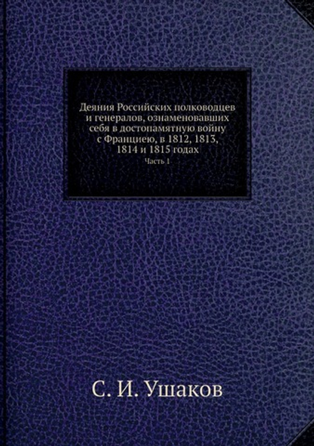 Деяния Российских полководцев и генералов, ознаменовавших себя в достопамятную войну с Франциею, в 1812, 1813, 1814 и 1815 годах. Часть 1 | С. И. Ушаков