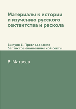 Материалы к истории и изучению русского сектантства и раскола. Выпуск 6. Преследование баптистов евангелической секты | В. Матвеев