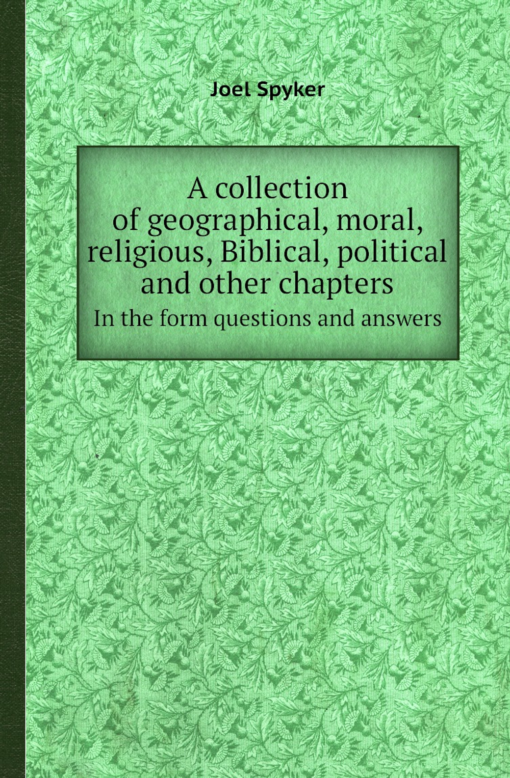 A collection of geographical, moral, religious, Biblical, political and other chapters. In the form questions and answers | Joel Spyker
