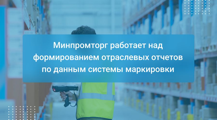 Минпромторг работает над формированием отраслевых отчетов по данным системы маркировки