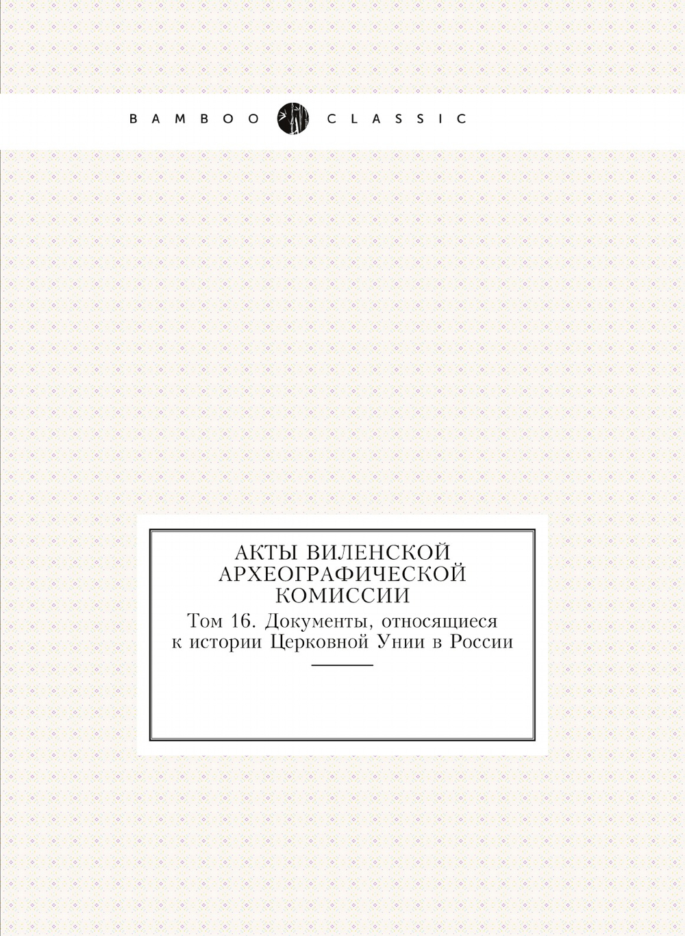Акты Виленской археографической комиссии. Том 16. Документы, относящиеся к истории Церковной Унии в России | Нет автора