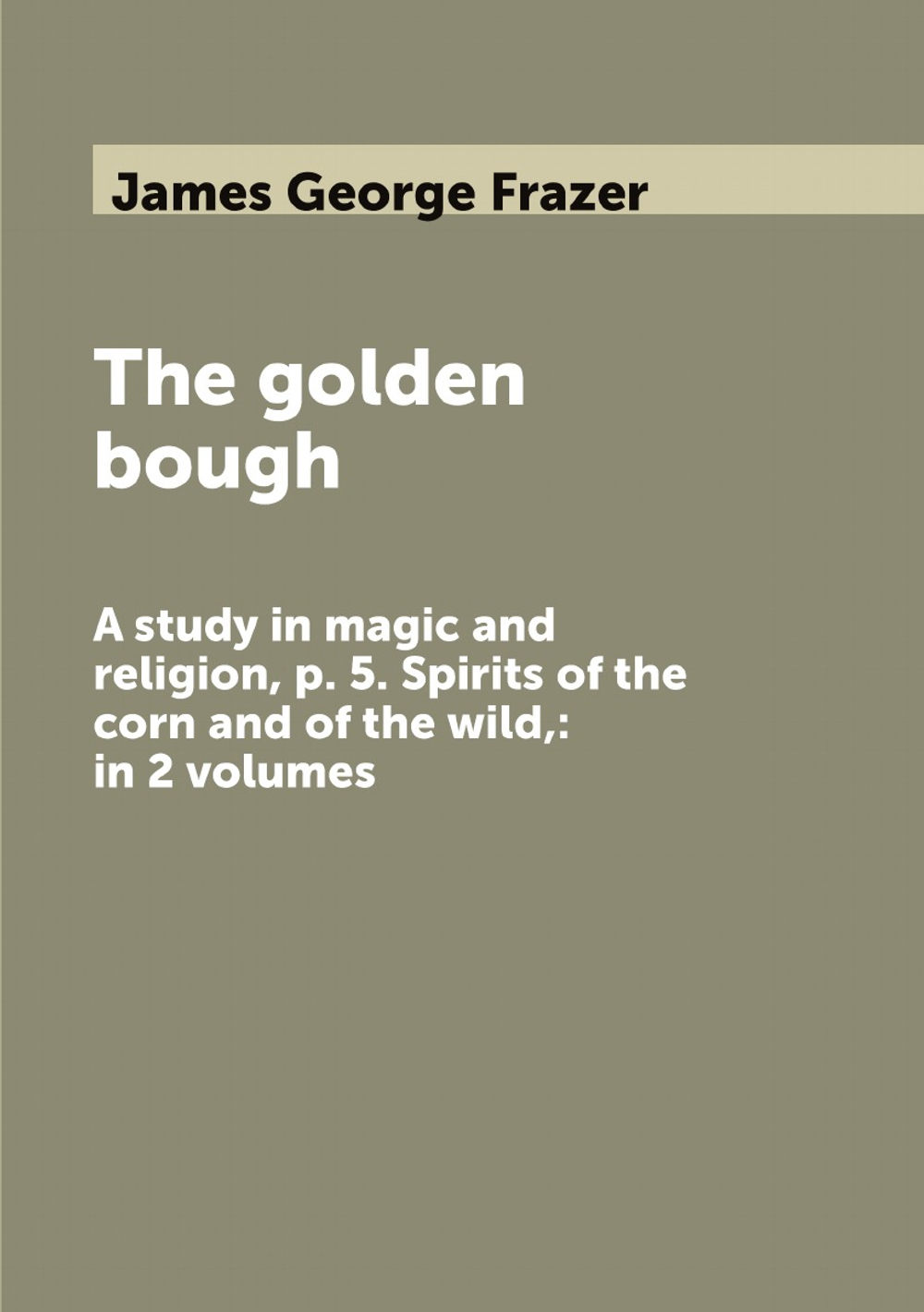 The golden bough. A study in magic and religion, p. 5. Spirits of the corn and of the wild,: in 2 volumes | James George Frazer