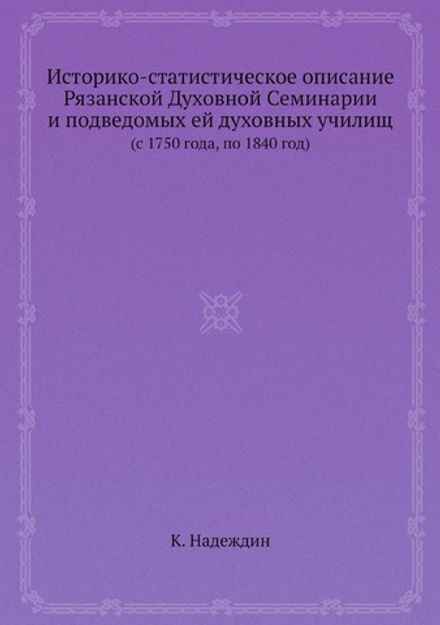 Историко-статистическое описание Рязанской Духовной Семинарии и подведомых ей духовных училищ. (c 1750 года, по 1840 год) | К. Надеждин