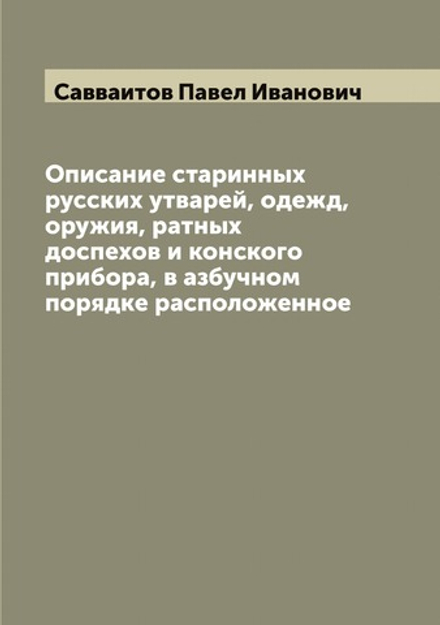 Описание старинных русских утварей, одежд, оружия, ратных доспехов и конского прибора, в азбучном порядке расположенное | Савваитов Павел Иванович