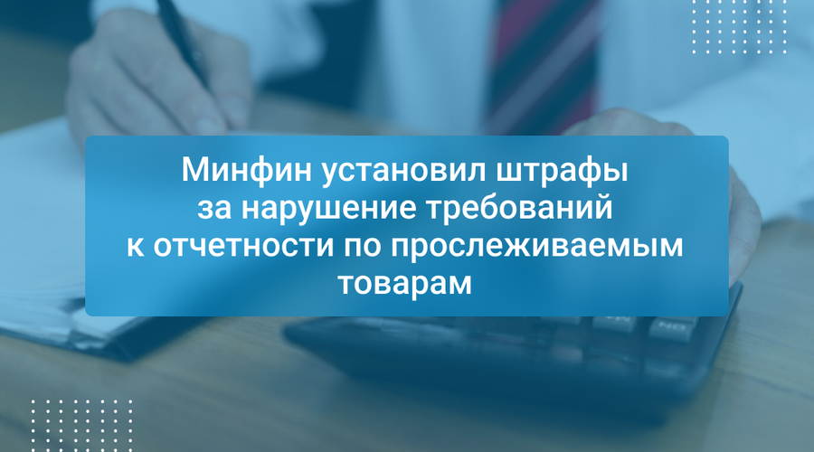 Минфин установил штрафы за нарушение требований к отчетности по прослеживаемым товарам