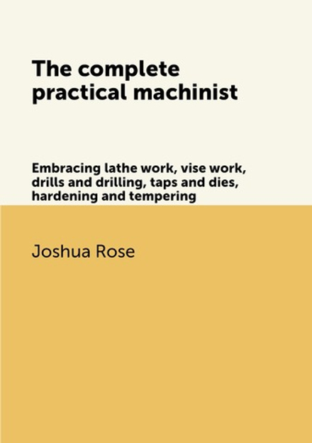 The complete practical machinist. Embracing lathe work, vise work, drills and drilling, taps and dies, hardening and tempering | Joshua Rose