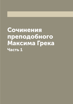Сочинения преподобнoго Максима Грека. Часть 1 | Максим Грек