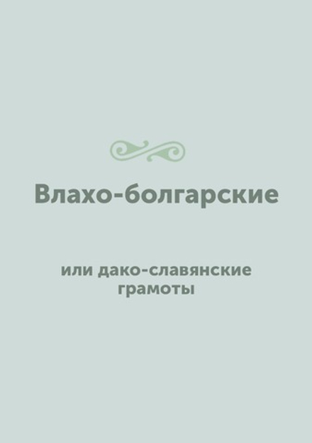 Влахо-болгарские или дако-славянские грамоты, собранные и объясненные на иждивении Императорской Российской академии Юрием Венелиным | Ю.И. Венелин