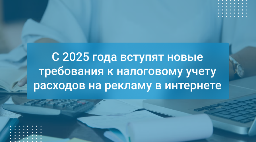 С 2025 года вступят новые требования к налоговому учету расходов на рекламу в интернете