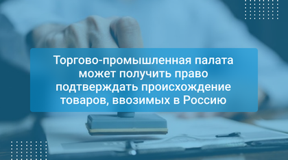 Торгово-промышленная палата может получить право подтверждать происхождение товаров, ввозимых в Россию