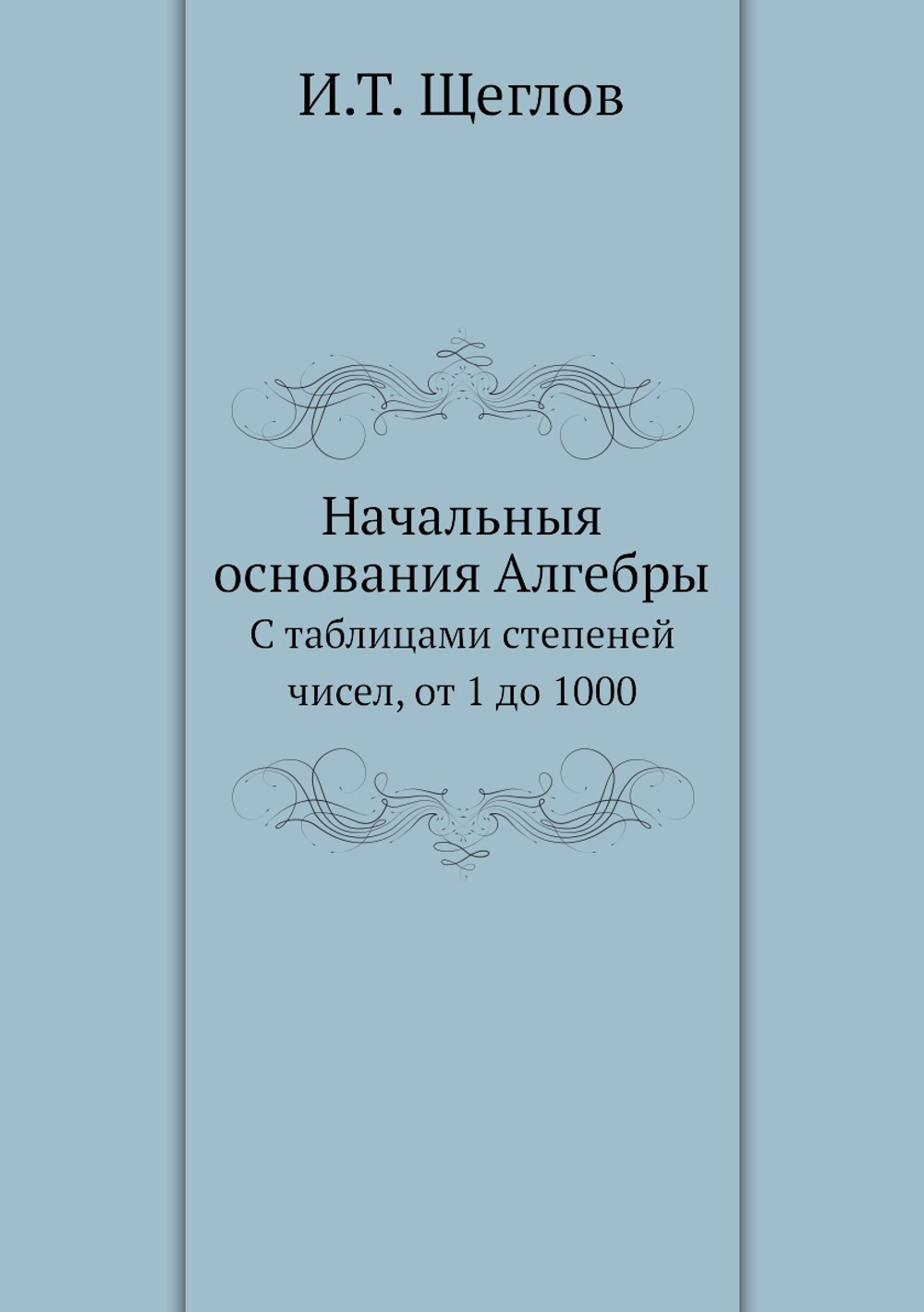 Начальныя основания Алгебры. С таблицами степеней чисел, от 1 до 1000 | И.Т. Щеглов