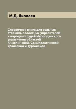 Справочная книга для аульных старшин, волостных управителей и народных судей Инородческого управления областей Акмолинской, Семипалатинской, Уральской и Тургайской | М.Д. Яковлев
