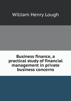 Business finance, a practical study of financial management in private business concerns | William Henry Lough