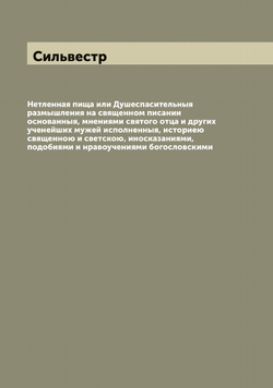 Нетленная пища или Душеспасительныя размышления на священном писании основанныя, мнениями святого отца и других ученейших мужей исполненныя, историею священною и светскою, иносказаниями, подобиями и нравоучениями богословскими | Сильвестр