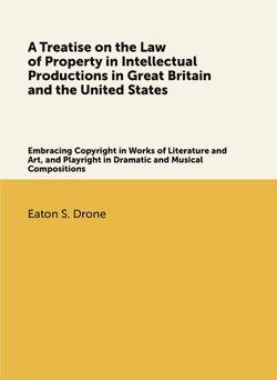 A Treatise on the Law of Property in Intellectual Productions in Great Britain and the United States. Embracing Copyright in Works of Literature and Art, and Playright in Dramatic and Musical Compositions | Eaton S. Drone