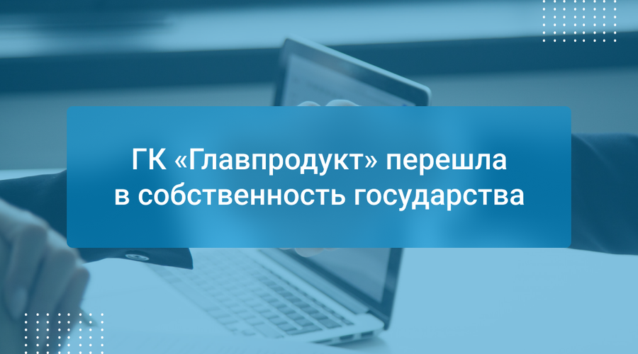 ГК «Главпродукт» перешла в собственность государства